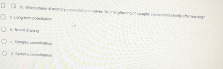 Which phase of memory consolidation involves the strengthening of synaptic connections shortly after learing?
a. Long term potentiation
b. Neural pruning
c. Synaptic consolidation
d. Systems consolidation