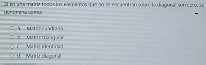 Si en una matriz todos los elementos que no se encuentran sobre la diagonal son cero, se
denomina como:
a. Matriz cuadrada
b. Matriz triangular
c. Matriz identidad
d. Matriz diagonal