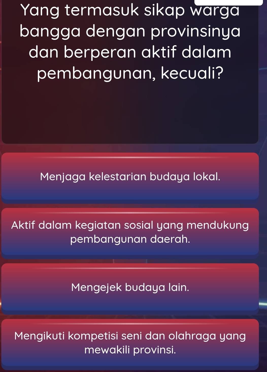 Yang termasuk sikap warga
bangga dengan provinsinya
dan berperan aktif dalam
pembangunan, kecuali?
Menjaga kelestarian budaya lokal.
Aktif dalam kegiatan sosial yang mendukung
pembangunan daerah.
Mengejek budaya lain.
Mengikuti kompetisi seni dan olahraga yang
mewakili provinsi.