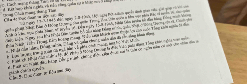 c. Cách mạng tháng Tám có sự k
d. Kết hợp khởi nghĩa và tiến công quân sự ở khắp nơi ở kháp hộ
trong Cách mạng tháng Tám.
Từ ngày 17 -7-1945 đến ngày 2 -8-1945, Hội nghị Pốt-xđam quyết định giao việc giải giáp vũ khi của
Câu 4: Đọc đoạn tư liệu sau đây
quân phiệt Nhật Bản ở Đông Dượng cho quân Trung Hoa Dân quốc ở khu vực phía Bắc vĩ tuyên 16, cho quân
Ảnh ở khu vực phía Nam vĩ tuyến 16. Đến ngày 15 -8-1945, Nhật Bản tuyên bố đầu hàng Đồng minh không
điều kiện. Ngay sau khi Nhật Bản tuyên bố đầu hàng Đồng minh, quân Nhật ở Đông Dương rệu rã, Chính phủ
Nhân Nhật Trần Trọng Kim hoang mang. Điều kiện khách quan thuận lợi cho cuộc Tổng khởi nghĩa đã đen
a. Nhật đầu hàng Đồng minh, Đảng và quần chúng nhân dân đã sẵn sàng hành động.
b. Lực lượng trung gian đã ngả hằn về phía cách mạng, ủng hộ Việt Minh.
c. Phát xít Nhật đảo chính lật đồ Pháp ở Đông Dương là điều kiện phát động Tổng khởi nghĩa toàn quốc
d. Phát xít Nhật đầu hàng Đồng minh không điều kiện được coi là thời cơ ngàn năm có một cho nhân dân ta
giành chính quyền.
Câu 5: Đọc đoạn tư liệu sau đây