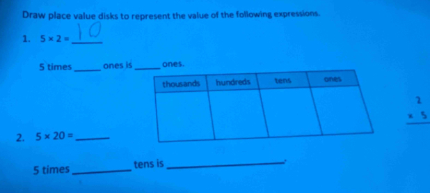 Draw place value disks to represent the value of the following expressions. 
1. 5* 2= _
5 times_ ones is ones.
beginarrayr 2 * 5 hline endarray
2. 5* 20= _ 
5 times_ tens is_