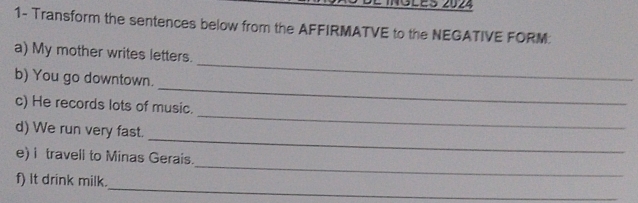 Sles 2024 
1- Transform the sentences below from the AFFIRMATVE to the NEGATIVE FORM 
_ 
a) My mother writes letters. 
_ 
b) You go downtown. 
_ 
c) He records lots of music. 
_ 
d) We run very fast. 
_ 
e) i travell to Minas Gerais. 
_ 
f) it drink milk.