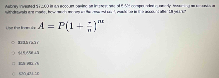 Aubrey invested $7,100 in an account paying an interest rate of 5.6% compounded quarterly. Assuming no deposits or
withdrawals are made, how much money to the nearest cent, would be in the account after 19 years?
Use the formula: A=P(1+ r/n )^nt
$20,575.37
$15,656.43
$19,992.76
$20,424.10