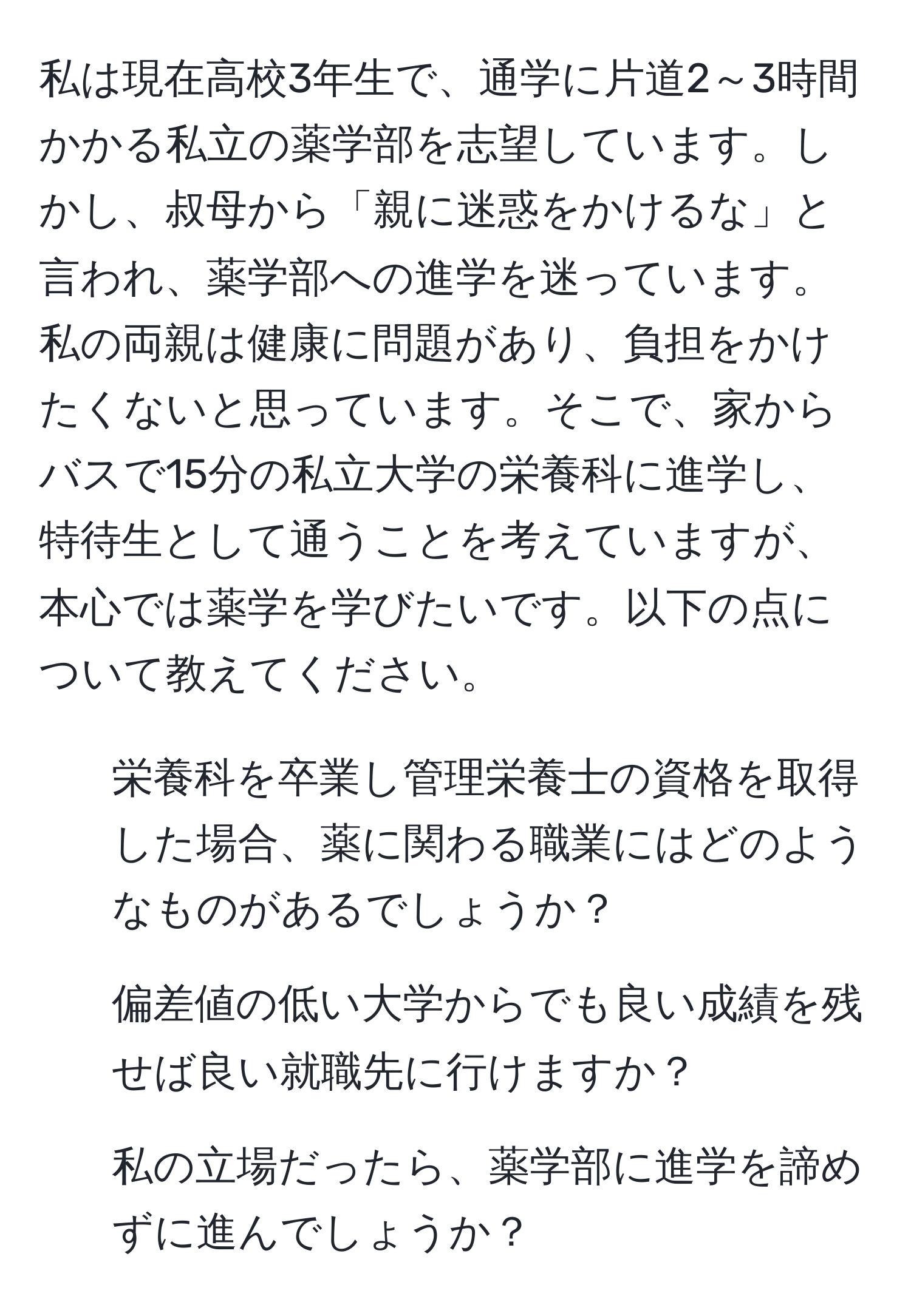 私は現在高校3年生で、通学に片道2～3時間かかる私立の薬学部を志望しています。しかし、叔母から「親に迷惑をかけるな」と言われ、薬学部への進学を迷っています。私の両親は健康に問題があり、負担をかけたくないと思っています。そこで、家からバスで15分の私立大学の栄養科に進学し、特待生として通うことを考えていますが、本心では薬学を学びたいです。以下の点について教えてください。

1. 栄養科を卒業し管理栄養士の資格を取得した場合、薬に関わる職業にはどのようなものがあるでしょうか？
2. 偏差値の低い大学からでも良い成績を残せば良い就職先に行けますか？
3. 私の立場だったら、薬学部に進学を諦めずに進んでしょうか？