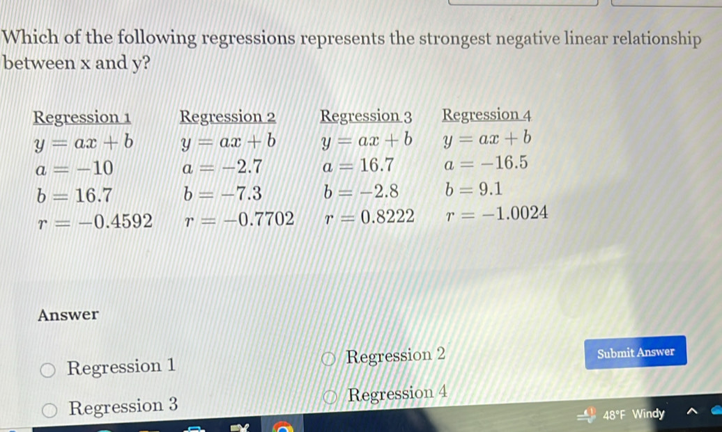 Which of the following regressions represents the strongest negative linear relationship
between x and y?
Answer
Regression 1 Regression 2 Submit Answer
Regression 3 Regression 4
48° Windy