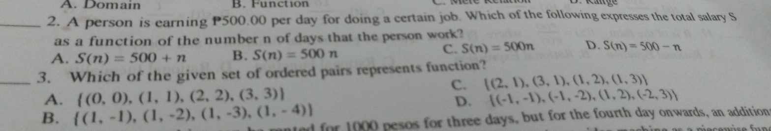 A. Domain B. Function
Ränge
_2. A person is earning P500.00 per day for doing a certain job. Which of the following expresses the total salary S
as a function of the number n of days that the person work?
A. S(n)=500+n B. S(n)=500n
C. S(n)=500n D. S(n)=500-n
_3. Which of the given set of ordered pairs represents function?
C.  (2,1),(3,1),(1,2),(1,3)
A.  (0,0),(1,1),(2,2),(3,3)  (-1,-1),(-1,-2),(1,2),(-2,3)
D.
B.  (1,-1),(1,-2),(1,-3),(1,-4) ted for 1000 pesos for three days, but for the fourth day onwards, an addition