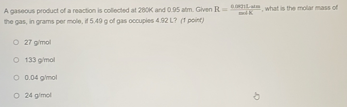 A gaseous product of a reaction is collected at 280K and 0.95 atm. Given R= (0.0821Latm)/molK  , what is the molar mass of
the gas, in grams per mole, if 5.49 g of gas occupies 4.92 L? (1 point)
27 g/mol
133 g/mol
0.04 g/mol
24 g/mol