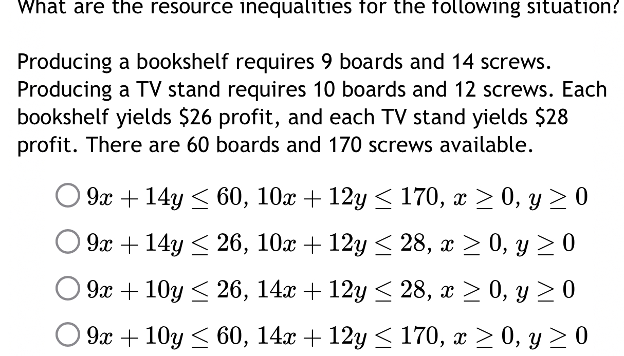 What are the resource inequalities for the following situation? 
Producing a bookshelf requires 9 boards and 14 screws. 
Producing a TV stand requires 10 boards and 12 screws. Each 
bookshelf yields $26 profit, and each TV stand yields $28
profit. There are 60 boards and 170 screws available.
9x+14y≤ 60, 10x+12y≤ 170, x≥ 0, y≥ 0
9x+14y≤ 26, 10x+12y≤ 28, x≥ 0, y≥ 0
9x+10y≤ 26, 14x+12y≤ 28, x≥ 0, y≥ 0
9x+10y≤ 60, 14x+12y≤ 170, x≥ 0, y≥ 0