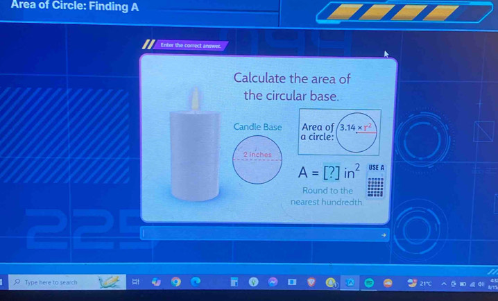 Area of Circle: Finding A
Enter the correct answer.
Calculate the area of
the circular base.
Candle Base
A=[?]in^2 USE A
Round to the
nearest hundredth.
Type here to search