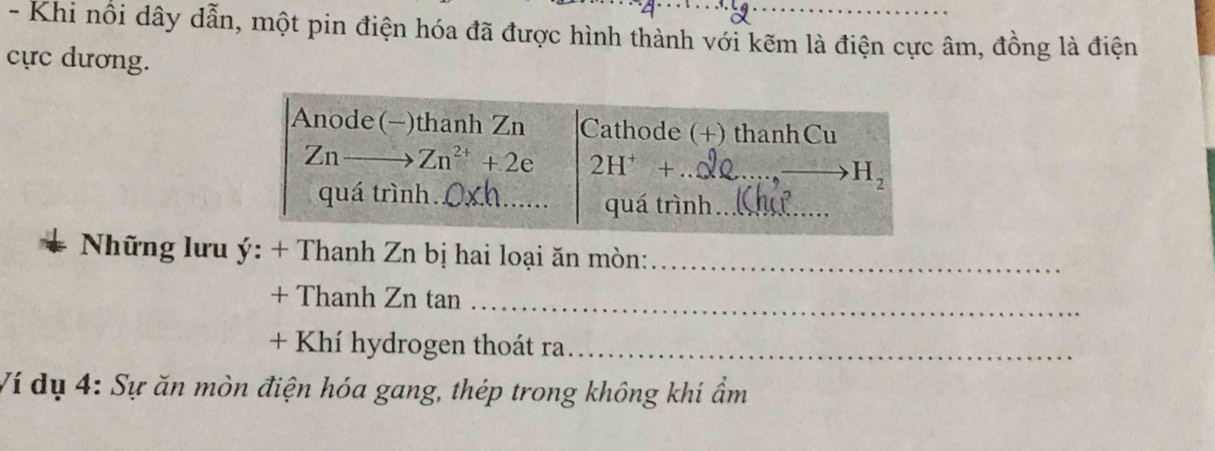 Khi nổi dây dẫn, một pin điện hóa đã được hình thành với kẽm là điện cực âm, đồng là điện 
cực dương. 
Anode(-)thanh Zn Cathode (+) thanhCu
Znto Zn^(2+)+2e 2H^++ _ 
_ H_2
quá trình. 
_ 
quá trình_ 
Những lưu y:+ Thanh Zn bị hai loại ăn mòn:_ 
+ Thanh Zn tan 
_ 
+ Khí hydrogen thoát ra_ 
Ví dụ 4 : Sự ăn mòn điện hóa gang, thép trong không khí ẩm