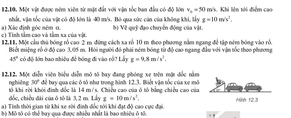 Một vật được ném xiên từ mặt đất với vận tốc ban đầu có độ lớn v_0=50m/s. Khi lên tới điểm cao
nhất, vận tốc của vật có độ lớn là 40 m/s. Bỏ qua sức cản của không khí, lấy g=10m/s^2.
a) Xác định góc ném α. b) Vẽ quỹ đạo chuyển động của vật.
c) Tính tầm cao và tầm xa của vật.
12.11. Một cầu thủ bóng rồ cao 2 m đứng cách xa rỗ 10 m theo phương nằm ngang để tập ném bóng vào rồ.
Biết miệng rồ ở độ cao 3,05 m. Hỏi người đó phải ném bóng từ độ cao ngang đầu với vận tốc theo phương
45° có độ lớn bao nhiêu để bóng đi vào rỗ? Lấy g=9,8m/s^2.
12.12. Một diễn viên biểu diễn mô tô bay đang phóng xe trên mặt dốc nằm
nghiêng 30° để bay qua các ô tô như trong hình 12.3. Biết vận tốc của xe mô
tô khi rời khỏi đỉnh dốc là 14 m/s. Chiều cao của ô tô bằng chiều cao của
đốc, chiều dài của ô tô là 3,2 m. Lấy g=10m/s^2.
a) Tính thời gian từ khi xe rời đỉnh dốc tới khi đạt độ cao cực đại.
b) Mô tô có thể bay qua được nhiều nhất là bao nhiêu ô tô.
v