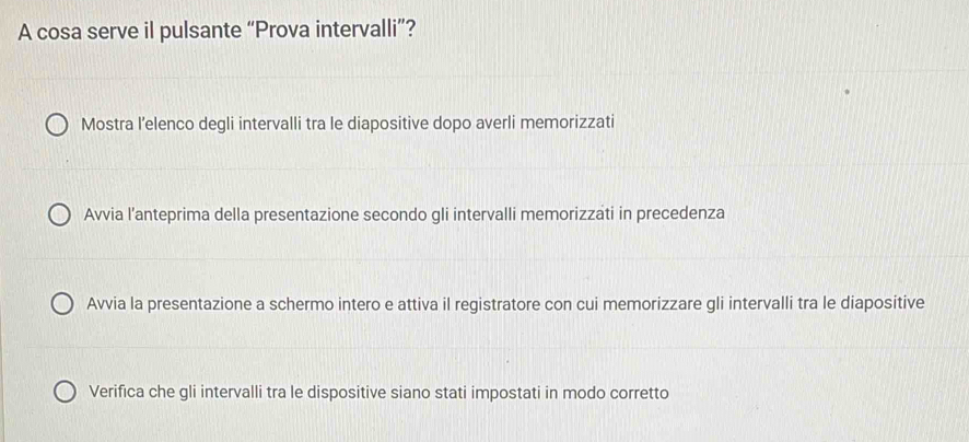 A cosa serve il pulsante “Prova intervalli”?
Mostra l’elenco degli intervalli tra le diapositive dopo averli memorizzati
Avvia l’anteprima della presentazione secondo gli intervalli memorizzati in precedenza
Avvia la presentazione a schermo intero e attiva il registratore con cui memorizzare gli intervalli tra le diapositive
Verifica che gli intervalli tra le dispositive siano stati impostati in modo corretto