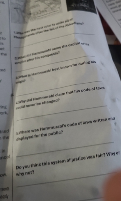 Who was the next ruler to unite all of 
2 to 
Mesopotamia after the fall of the Akkadians 
i8 
not 
_ 
2.What did Hammurabi name the capital o hi 
the 
empire after his conquests? 
3.What is Hammurabi best known for during his 
ted 
reign? 
_ 
4.Why did Hammurabi claim that his code of laws 
ing could never be changed? 
ork, 
bled 
5.Where was Hammurabi's code of laws written and 
the 
displayed for the public? 
in 
nced 
_ 
Do you think this system of justice was fair? Why or 
ow, why not? 
rents 
apply