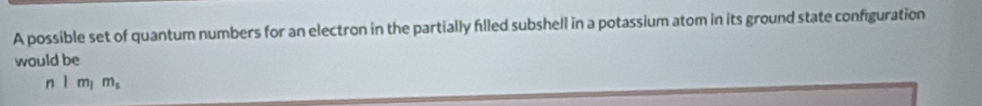 A possible set of quantum numbers for an electron in the partially filled subshell in a potassium atom in its ground state configuration 
would be 
n l m m,