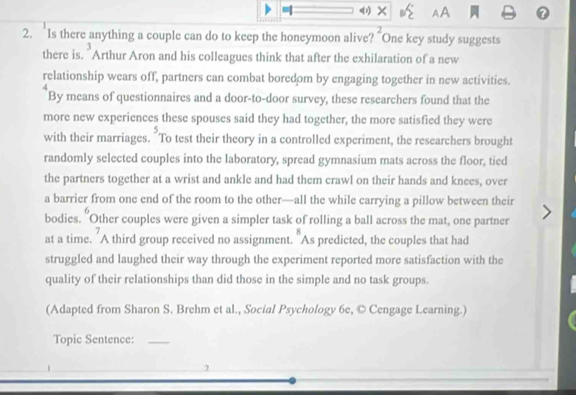 AA 
2. Is there anything a couple can do to keep the honeymoon alive? “One key study suggests 
there is. "Arthur Aron and his colleagues think that after the exhilaration of a new 
relationship wears off, partners can combat boredom by engaging together in new activities. 
By means of questionnaires and a door-to-door survey, these researchers found that the 
more new experiences these spouses said they had together, the more satisfied they were 
with their marriages. "To test their theory in a controlled experiment, the researchers brought 
randomly selected couples into the laboratory, spread gymnasium mats across the floor, tied 
the partners together at a wrist and ankle and had them crawl on their hands and knees, over 
a barrier from one end of the room to the other—all the while carrying a pillow between their 
bodies. "Other couples were given a simpler task of rolling a ball across the mat, one partner 
at a time. A third group received no assignment. "As predicted, the couples that had 
struggled and laughed their way through the experiment reported more satisfaction with the 
quality of their relationships than did those in the simple and no task groups. 
(Adapted from Sharon S. Brehm et al., Social Psychology 6e, © Cengage Learning.) 
Topic Sentence:_