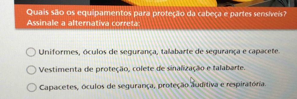 Quais são os equipamentos para proteção da cabeça e partes sensíveis?
Assinale a alternativa correta:
Uniformes, óculos de segurança, talabarte de segurança e capacete.
Vestimenta de proteção, colete de sinalização e talabarte.
Capacetes, óculos de segurança, proteção auditiva e respiratória.