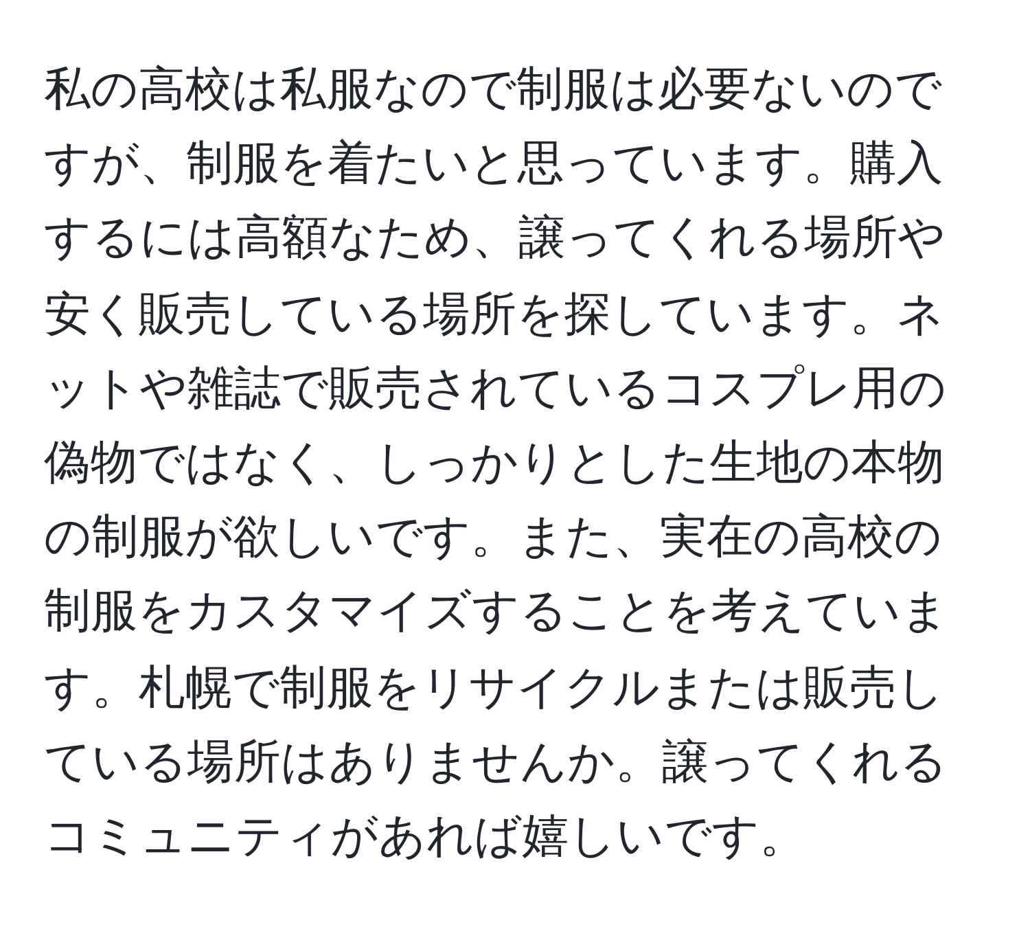 私の高校は私服なので制服は必要ないのですが、制服を着たいと思っています。購入するには高額なため、譲ってくれる場所や安く販売している場所を探しています。ネットや雑誌で販売されているコスプレ用の偽物ではなく、しっかりとした生地の本物の制服が欲しいです。また、実在の高校の制服をカスタマイズすることを考えています。札幌で制服をリサイクルまたは販売している場所はありませんか。譲ってくれるコミュニティがあれば嬉しいです。