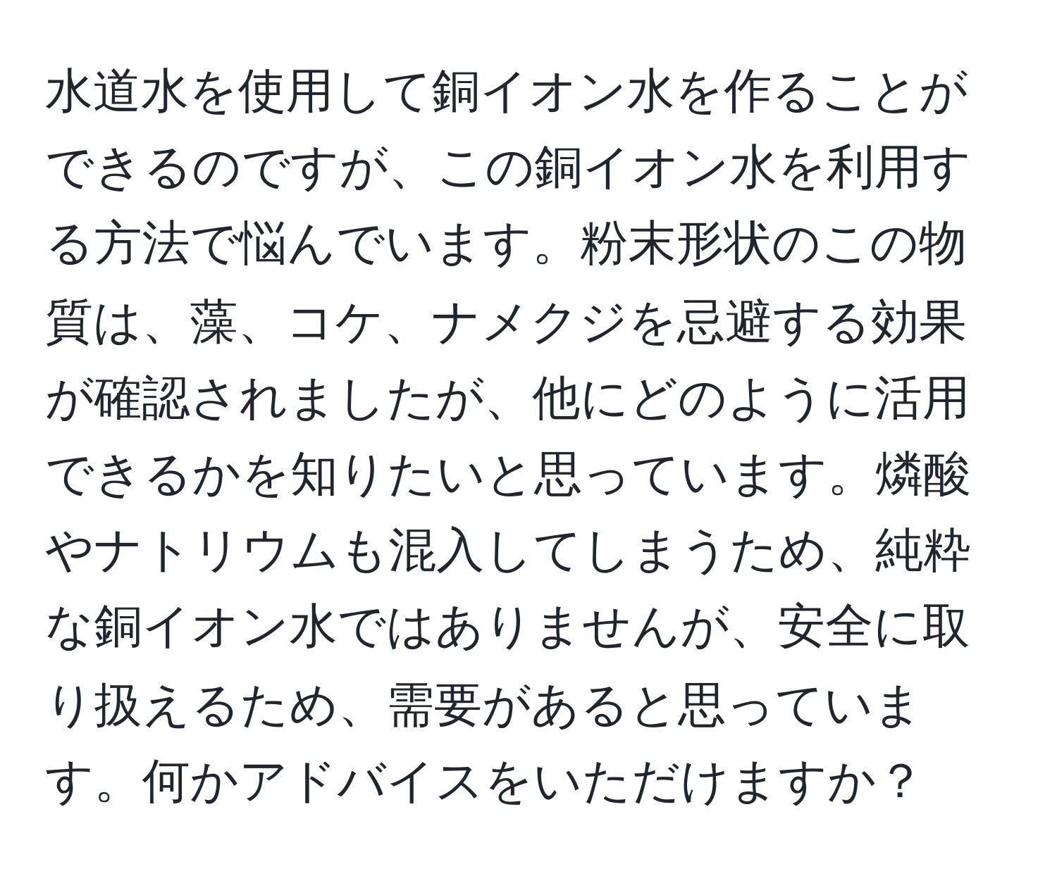 水道水を使用して銅イオン水を作ることができるのですが、この銅イオン水を利用する方法で悩んでいます。粉末形状のこの物質は、藻、コケ、ナメクジを忌避する効果が確認されましたが、他にどのように活用できるかを知りたいと思っています。燐酸やナトリウムも混入してしまうため、純粋な銅イオン水ではありませんが、安全に取り扱えるため、需要があると思っています。何かアドバイスをいただけますか？