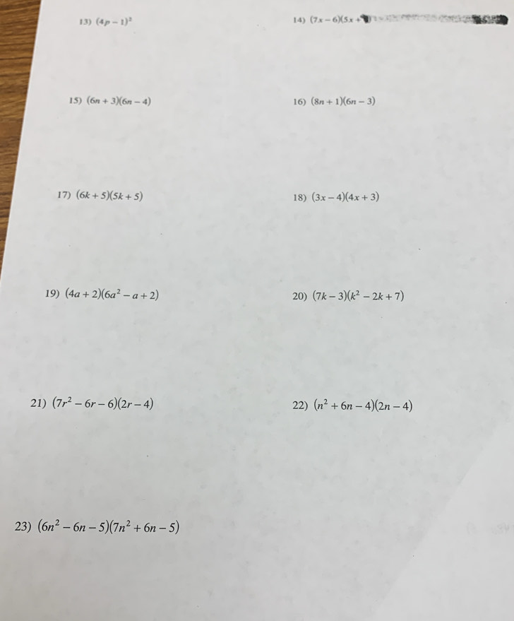 (4p-1)^2 14) (7x-6)(5x+
15) (6n+3)(6n-4) 16) (8n+1)(6n-3)
17) (6k+5)(5k+5) 18) (3x-4)(4x+3)
19) (4a+2)(6a^2-a+2) 20) (7k-3)(k^2-2k+7)
21) (7r^2-6r-6)(2r-4) 22) (n^2+6n-4)(2n-4)
23) (6n^2-6n-5)(7n^2+6n-5)