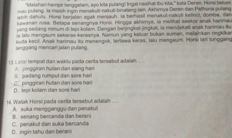 "Matahari hampir tenggelam, ayo kita pulang! Ingat nasihat ibu kita," kata Deren. Horsi belum
mau pulang. la masih ingin menakuti-nakuti binatang lain. Akhirya Deren dan Pathuna pulang
lebih dahulu. Horsi berjalan agak menjauh. la berhasil menakut-nakuti kelinci, domba, dan
kawanan rusa. Betapa senangnya Horsi. Hingga akhirnya, ia melihat seekor anak harimau
yang sedang minum di tepi kolam. Dengan berjingkat-jingkat, ia mendekati anak harimau itu
la lalu mengaum sekeras-kerasnya. Namun yang keluar bukan auman, melainkan ringkikar
kuda kecil. Anak harimau itu menengok, tertawa keras, lalu mengaum. Horsi lari tunggang
langgang mencari jalan pulang.
13. Latar tempat dan waktu pada cerita tersebut adalah …
A pinggiran hutan dan siang hari
B. padang rumput dan sore hari
C. pinggiran hutan dan sore hari
D. tepi kolam dan sore hari
14. Watak Horsi pada cerita tersebut adalah ….
A suka mengganggu dan penakut
B. senang bercanda dan berani
C. penakut dan suka bercanda
D. ingin tahu dan berani