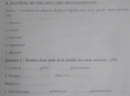 MAITRISE DU VOCABULAIRE PROFESSIONNEL : 
Exerce 1 Terminez les phrases de façon significative avec un des mots suivants. 
(10) 
1. déposer 
2. retrait 
3. bancaire 
4. emprunter 
5. déposer 
Exercice 2 : Donnez deux mots de la famille des mots suivants : (10) 
1. Gestion _gérer_ gestionnaire_ 
2. Banque_ Bancaire_ 
Banquier_ 
3. Informatique_ informatisé. _informaticien_