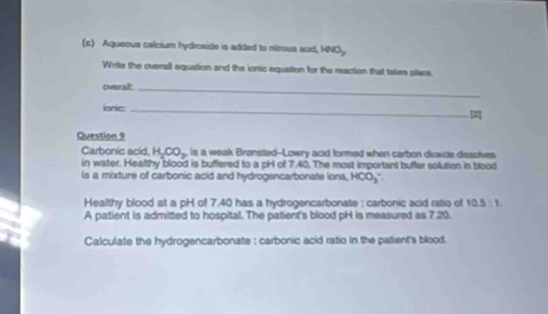 Aqueous calcium hydroxide is added to nitrous acid, HNO_2
Write the overall equation and the ionic equation for the reaction that takes place 
Overal_ 
ionic:_ 
Question 9 
Carbonic acid. H_2CO_3 is a weak Brønsted--Lowry acid formed when carbon dioxide dissolves 
in water. Healthy blood is buffered to a pH of 7.40. The most important buffer solution in blood 
is a mixture of carbonic acid and hydrogencarbonate iona, HCO_3
Healthy blood at a pH of 7.40 has a hydrogencarbonate ; carbonic acid ralio of 10.5:1. 
A patient is admitted to hospital. The patient's blood pH is measured as 7.20. 
Calculate the hydrogencarbonate : carbonic acid ratio in the patient's blood.