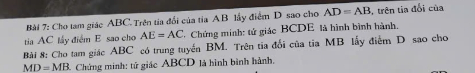 Cho tam giác ABC.Trên tia đối của tia AB lấy điểm D sao cho AD=AB ,trên tia đối của 
tia AC lấy điểm E sao cho AE=AC * Chứng minh: tứ giác BCDE là hình bình hành. 
Bài 8: Cho tam giác ABC có trung tuyến BM. Trên tia đối của tia MB lấy điểm D sao cho
MD=MB Chứng minh: tứ giác ABCD là hình bình hành.