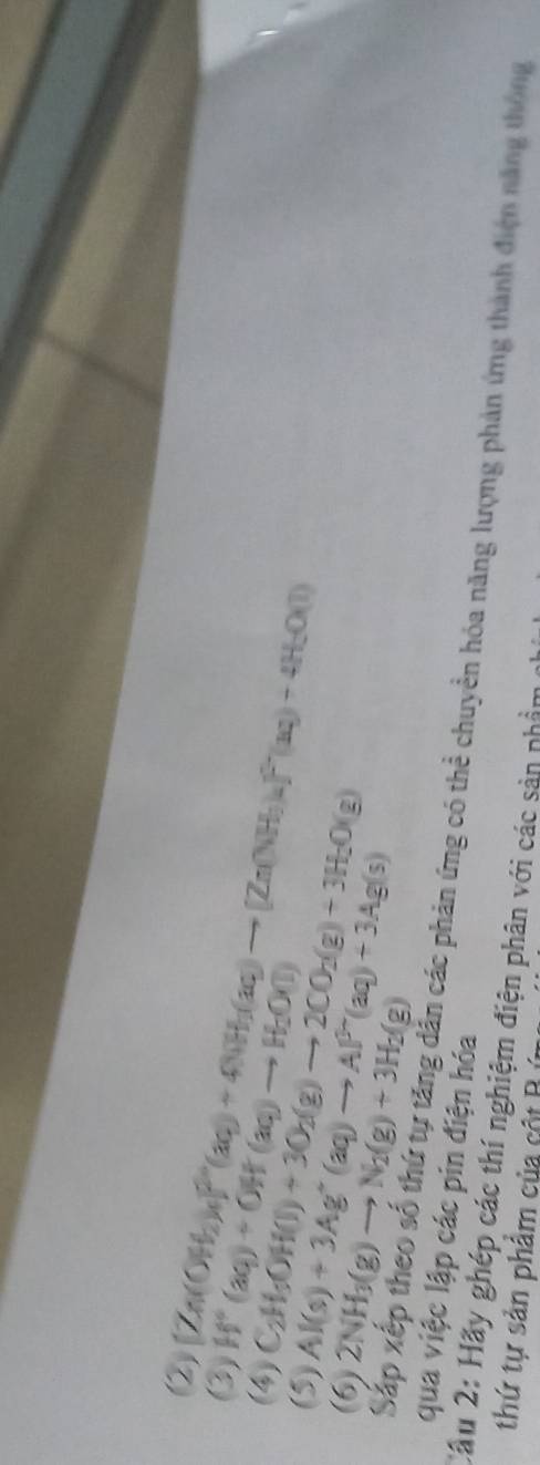 (②)
[Zn(OH_2)_4]^2(aq)+4NH_3(aq)to [Zn(NH_3)_4]^0(aq)+4H_2O(l)
(3) H^+(aq)+OH(aq)to H_2O(l)
(4) C_2H_5OH(l)+3O_2(g)to 2CO_2(g)+3H_2O(g)
(5) Al(s)+3Ag^+(aq)to Al^(3+)(aq)+3Ag(s)
(6) 2NH_3(g)to N_2(g)+3H_2(g)
qua việc lập các pin điện hóa 
Sắp xếp theo số thứ tự tăng dẫn các phản ứng có thể chuyển hóa năng lượng phản ứng thành điện năng thông 
Cầu 2: Hãy ghép các thí nghiệm điện phân với các sản nhầm 
thứ tự sản phẩm của cột