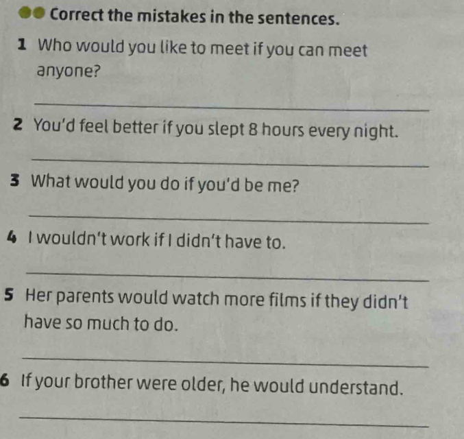 Correct the mistakes in the sentences. 
1 Who would you like to meet if you can meet 
anyone? 
_ 
2 You’d feel better if you slept 8 hours every night. 
_ 
3 What would you do if you'd be me? 
_ 
4 I wouldn’t work if I didn’t have to. 
_ 
5 Her parents would watch more films if they didn't 
have so much to do. 
_ 
6 If your brother were older, he would understand. 
_