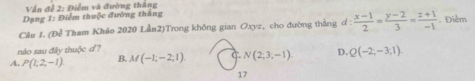 Vấn đề 2: Điểm và đường thắng
Dạng 1: Điểm thuộc đường thắng
Câu 1. (Đề Tham Khảo 2020 Lần2)Trong không gian Oxyz, cho đường thẳng đ :  (x-1)/2 = (y-2)/3 = (z+1)/-1 . Điểm
nào sau đây thuộc d?
A. P(1;2;-1). B. M(-1;-2;1). C. N(2;3;-1). D. Q(-2;-3;1). 
17