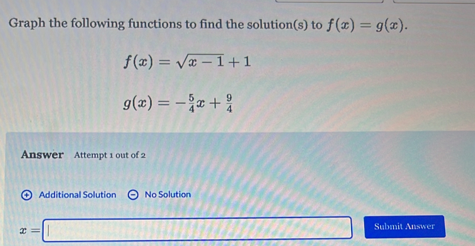 Graph the following functions to find the solution(s) to f(x)=g(x).
f(x)=sqrt(x-1)+1
g(x)=- 5/4 x+ 9/4 
Answer Attempt 1 out of 2 
+ Additional Solution No Solution
x=□ 62° Submit Answer