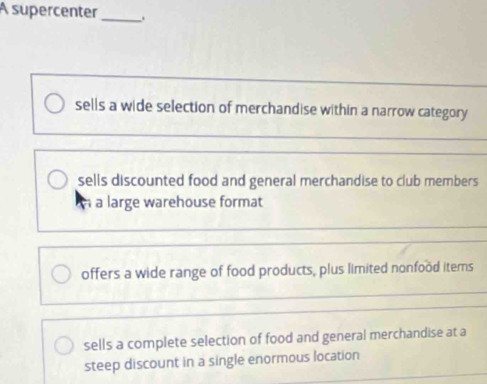 A supercenter_ .
sells a wide selection of merchandise within a narrow category
sells discounted food and general merchandise to club members
À a large warehouse format
offers a wide range of food products, plus limited nonfood items
sells a complete selection of food and general merchandise at a
steep discount in a single enormous location