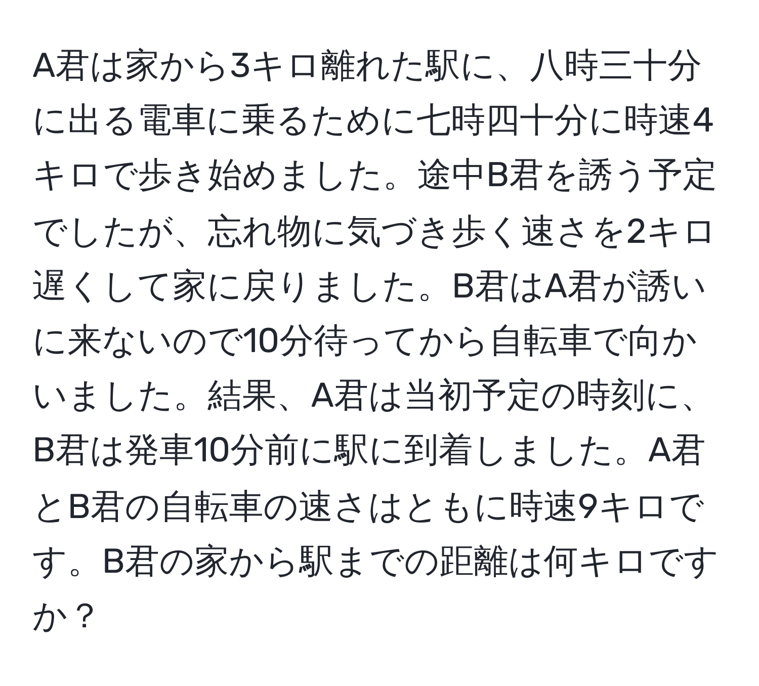 A君は家から3キロ離れた駅に、八時三十分に出る電車に乗るために七時四十分に時速4キロで歩き始めました。途中B君を誘う予定でしたが、忘れ物に気づき歩く速さを2キロ遅くして家に戻りました。B君はA君が誘いに来ないので10分待ってから自転車で向かいました。結果、A君は当初予定の時刻に、B君は発車10分前に駅に到着しました。A君とB君の自転車の速さはともに時速9キロです。B君の家から駅までの距離は何キロですか？