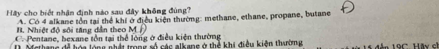 Hãy cho biết nhận định nào sau đây không đúng?
A. Có 4 alkane tồn tại thể khí ở điều kiện thường: methane, ethane, propane, butane
B. Nhiệt độ sôi tăng dần theo M
C. Pentane, hexane tồn tại thể lòng ở điều kiện thường
D. Methang đễ hóa lóng nhật trong số các alkane ở thể khí điều kiện thường 15 đến 19C. Hãy ch