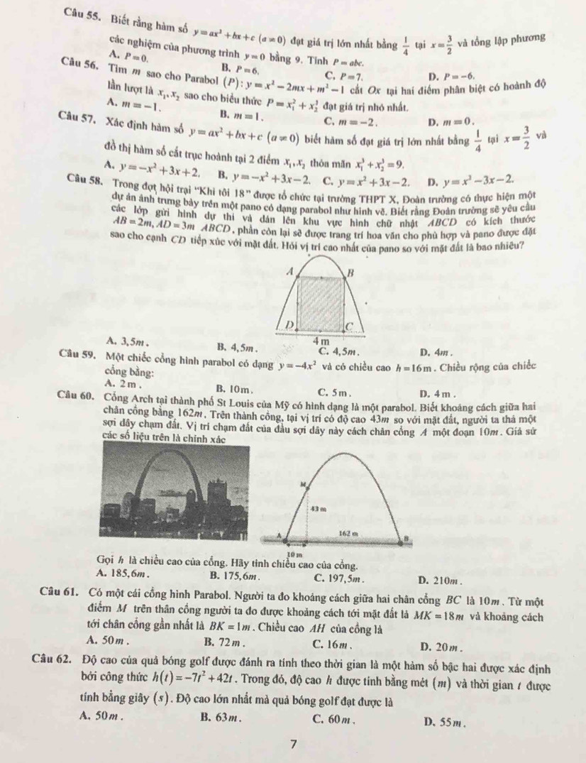 Biết rằng hàm số y=ax^2+bx+c(a!= 0) đạt giá trị lớn nhất bằng  1/4  tại x= 3/2  và tồng lập phương
các nghiệm của phương trình y=0 bằng 9. Tinh P= abc.
A. P=0. B. P=6. C.
Câu 56. Tim m sao cho Parabol (P):y=x^2-2mx+m^2-1 P=7.
D.
cắt Ox tại hai điểm phân biệt có hoành độ P=-6.
lần lượt là m=-2. D. m=0.
A. m=-1. x_1,x_2 sao cho biều thức P=x_1^(2+x_2^1 đạt giá trị nhớ nhất.
B. m=1. C.
Câu 57. Xác định hàm số y=ax^2)+bx+c(a!= 0) biết hàm số đạt giá trị lớn nhất bằng  1/4  tì x= 3/2  và
đồ thị hàm số cắt trục hoành tại 2 điểm x_1,x_2 thóa mãn x_1^(3+x_2^3=9.
A. y=-x^2)+3x+2. B, y=-x^2+3x-2. C. y=x^2+3x-2. D. y=x^3-3x-2.
Câu 58. Trong đợt hội trại ''Khi tôi 18'' được tổ chức tại trường THPT X, Đoàn trường có thực hiện một
dự ản ảnh trưng bảy trên một pano có dạng parabol như hình vẽ. Biết rằng Đoàn trường sẽ yêu cầu
các lớp gửi hình dự thi và dân lên khu vực hình chữ nhật ABCD có kích thước
AB=2m,AD=3m a ABCD, phần còn lại sẽ được trang trí hoa văn cho phủ hợp và pano được đặt
sao cho cạnh CD tiếp xúc với mặt đất. Hỏi vị trí cao nhất của pano so với mặt đất là bao nhiêu?
A B
D C
4 m
A. 3,5m . B, 4, 5m . C. 4,5m . D, 4m .
Câu 59. Một chiếc cổng hình parabol có dạng y=-4x^2 và có chiều cao h=16m. Chiều rộng của chiếc
cổng bằng:
A. 2 m . B. 10 m . C. 5 m . D. 4 m .
Câu 60. Cổng Arch tại thành phố St Louis của Mỹ có hình dạng là một parabol. Biết khoảng cách giữa hai
chân công bằng 162m, Trên thành công, tại vị trí có độ cao 43m so với mặt đất, người ta thả một
sợi dây chạm đất, Vị tri chạm đất của đầu sợi dây này cách chân công A một đoạn 10m . Giả sứ
các số liệu trên là chính
M
43m
162 m B
10 m
Gọi ½ là chiều cao của cổng. Hãy tinh chiều cao của cổng.
A. 185,6m . B. 175,6m . C. 197, 5m . D. 210m .
Câu 61. Có một cái cổng hình Parabol. Người ta đo khoảng cách giữa hai chân cổng BC là 10m . Từ một
điểm Mỹ trên thân cổng người ta đo được khoảng cách tới mặt đất là MK=18m và khoảng cách
tới chân cống gần nhất là BK=1m.Chiều cao AH của cồng là
A. 50m . B. 72 m . C. 16m . D. 20m .
Câu 62. Độ cao của quả bóng golf được đánh ra tính theo thời gian là một hàm số bậc hai được xác định
bởi công thức h(t)=-7t^2+42t. Trong đó, độ cao h được tính bằng mét (m) và thời gian 1 được
tính bằng giây (5). Độ cao lớn nhất mà quả bóng golf đạt được là
A. 50m . B. 63m . C. 60 m . D.55m .
7