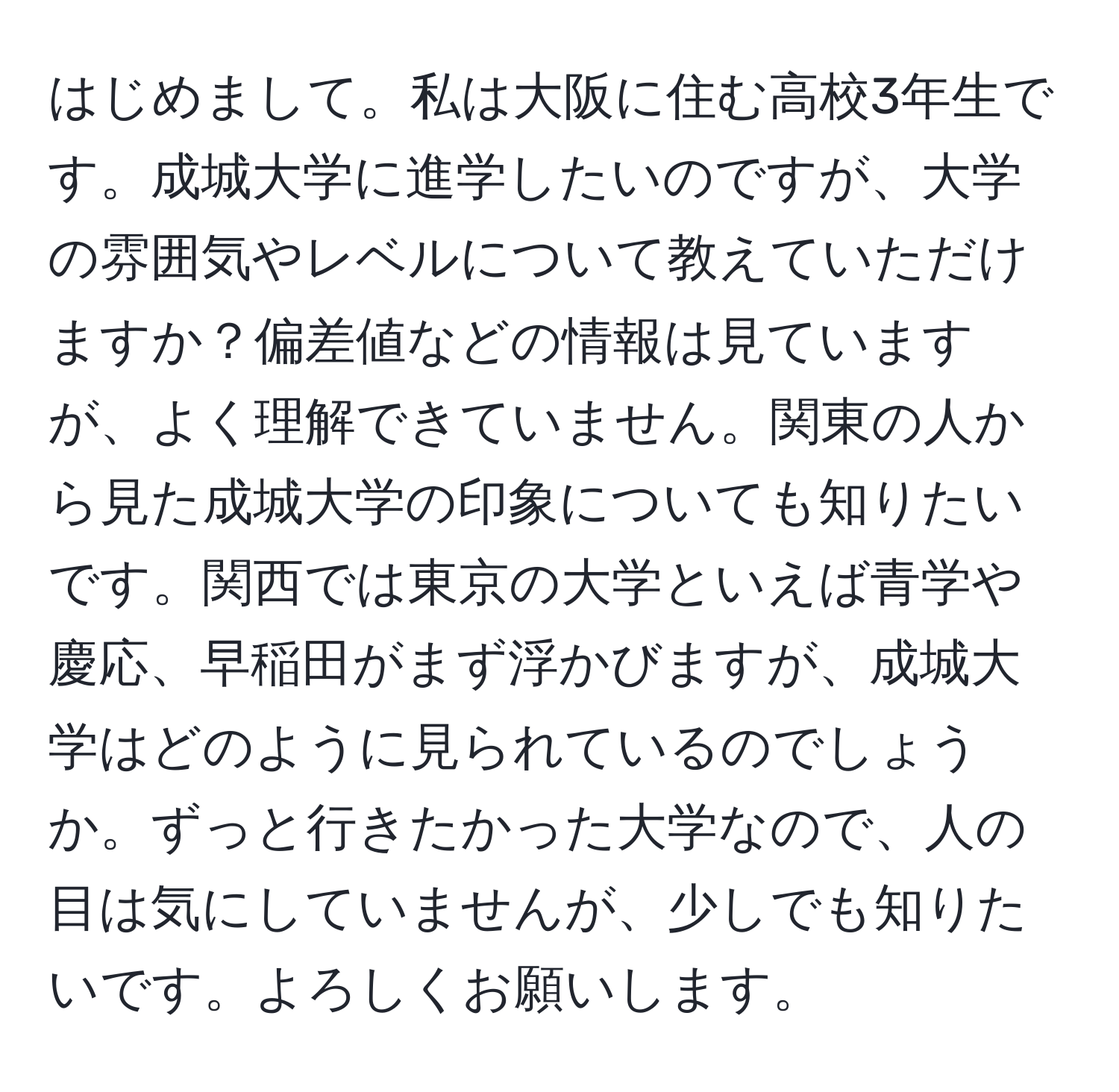 はじめまして。私は大阪に住む高校3年生です。成城大学に進学したいのですが、大学の雰囲気やレベルについて教えていただけますか？偏差値などの情報は見ていますが、よく理解できていません。関東の人から見た成城大学の印象についても知りたいです。関西では東京の大学といえば青学や慶応、早稲田がまず浮かびますが、成城大学はどのように見られているのでしょうか。ずっと行きたかった大学なので、人の目は気にしていませんが、少しでも知りたいです。よろしくお願いします。