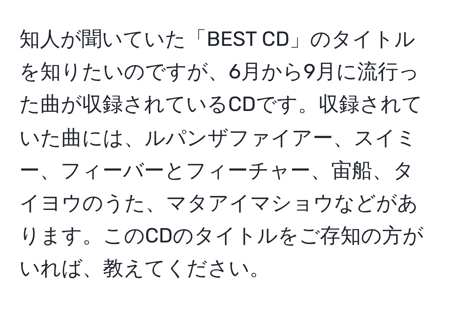 知人が聞いていた「BEST CD」のタイトルを知りたいのですが、6月から9月に流行った曲が収録されているCDです。収録されていた曲には、ルパンザファイアー、スイミー、フィーバーとフィーチャー、宙船、タイヨウのうた、マタアイマショウなどがあります。このCDのタイトルをご存知の方がいれば、教えてください。