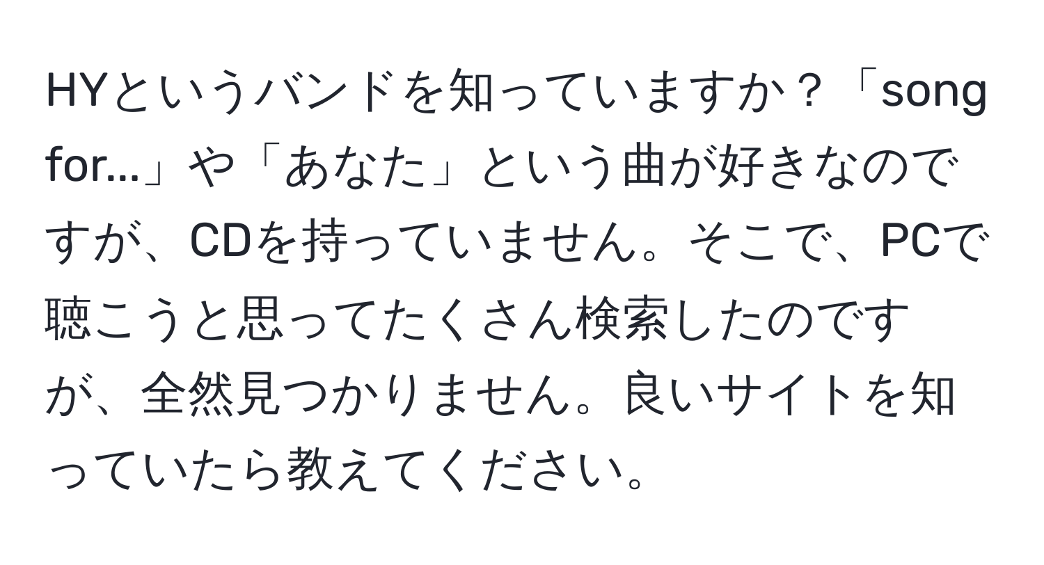 HYというバンドを知っていますか？「song for...」や「あなた」という曲が好きなのですが、CDを持っていません。そこで、PCで聴こうと思ってたくさん検索したのですが、全然見つかりません。良いサイトを知っていたら教えてください。