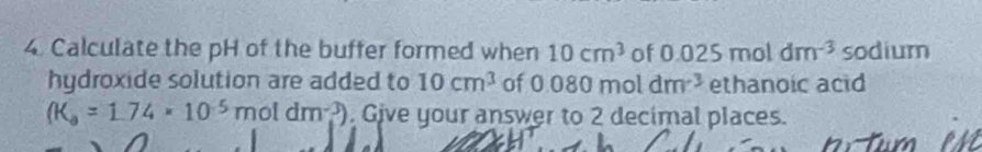 Calculate the pH of the buffer formed when 10cm^3 of 0.025moldm^(-3) sodium 
hydroxide solution are added to 10cm^3 of 0.080moldm^(-3) ethanoic acid
(K_a=1.74* 10^(-5)moldm^(-3)). Give your answer to 2 decimal places.