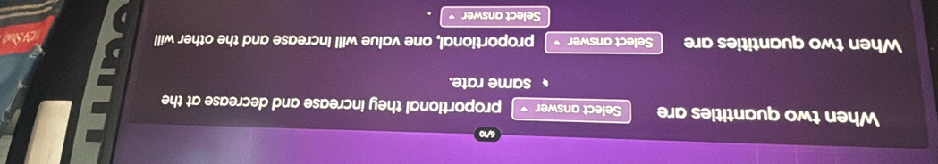 a 
When two quantities are Select answer proportional they increase and decrease at the 
same rate. 
When two quantities are Select answer proportional, one value will increase and the other will 
CK S 
Select answer
