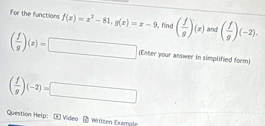 For the functions f(x)=x^2-81, g(x)=x-9 , find ( f/g )(x) and ( f/g )(-2).
( f/g )(x)=□ (Enter your answer in simplified form)
( f/g )(-2)=□
Question Help: Video Written Example