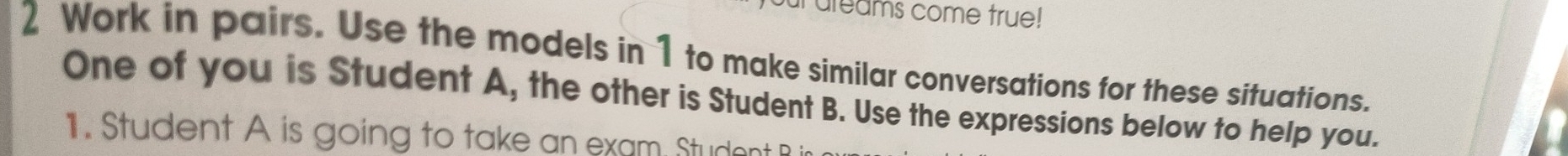 ureams come true! 
2 Work in pairs. Use the models in 1 to make similar conversations for these situations. 
One of you is Student A, the other is Student B. Use the expressions below to help you. 
1. Student A is going to take an exam Studont