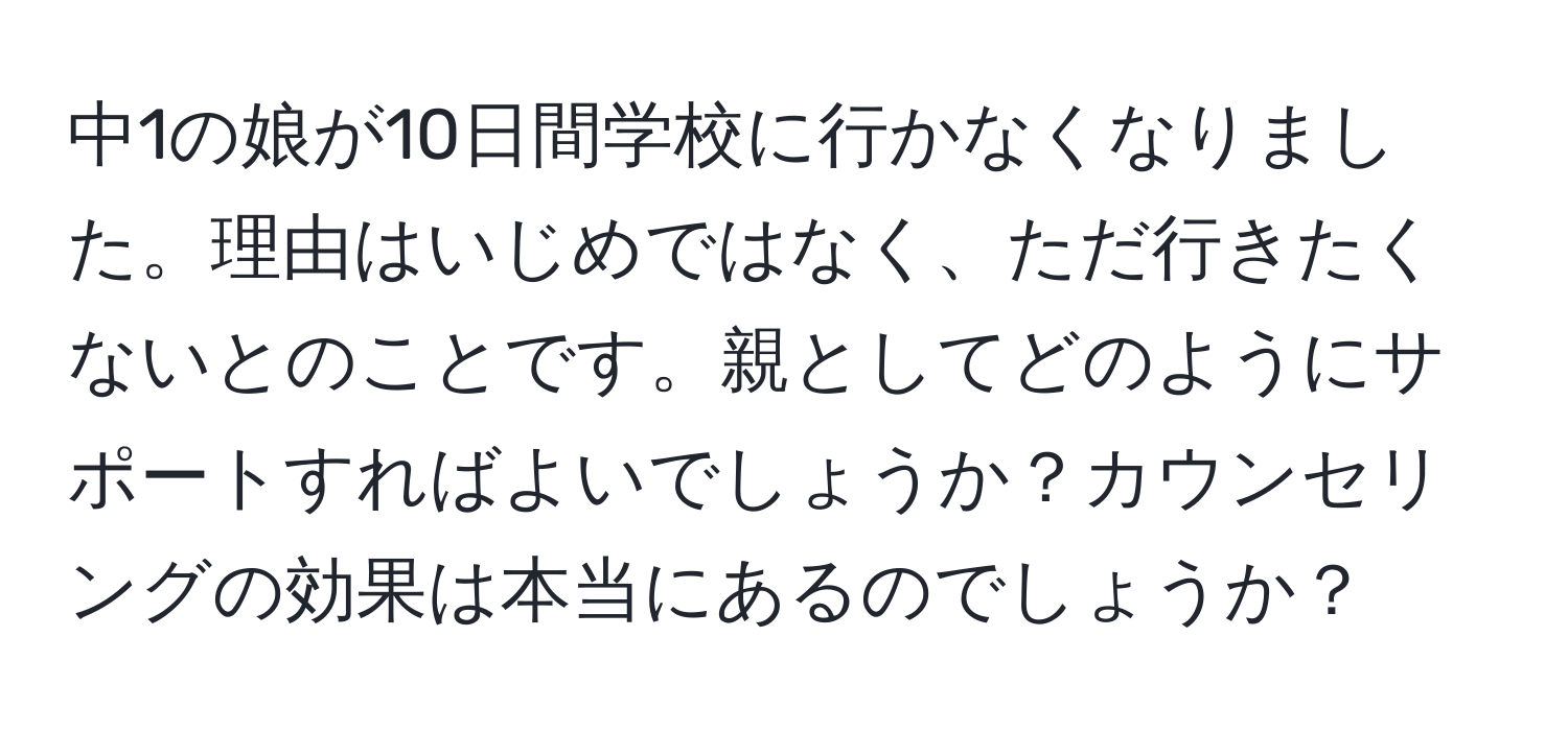 中1の娘が10日間学校に行かなくなりました。理由はいじめではなく、ただ行きたくないとのことです。親としてどのようにサポートすればよいでしょうか？カウンセリングの効果は本当にあるのでしょうか？