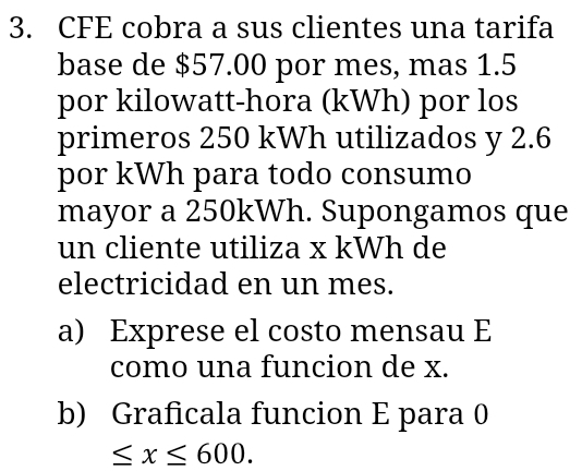 CFE cobra a sus clientes una tarifa 
base de $57.00 por mes, mas 1.5
por kilowatt-hora (kWh) por los 
primeros 250 kWh utilizados y 2.6
por kWh para todo consumo 
mayor a 250kWh. Supongamos que 
un cliente utiliza x kWh de 
electricidad en un mes. 
a) Exprese el costo mensau E 
como una funcion de x. 
b) Graficala funcion E para 0
≤ x≤ 600.