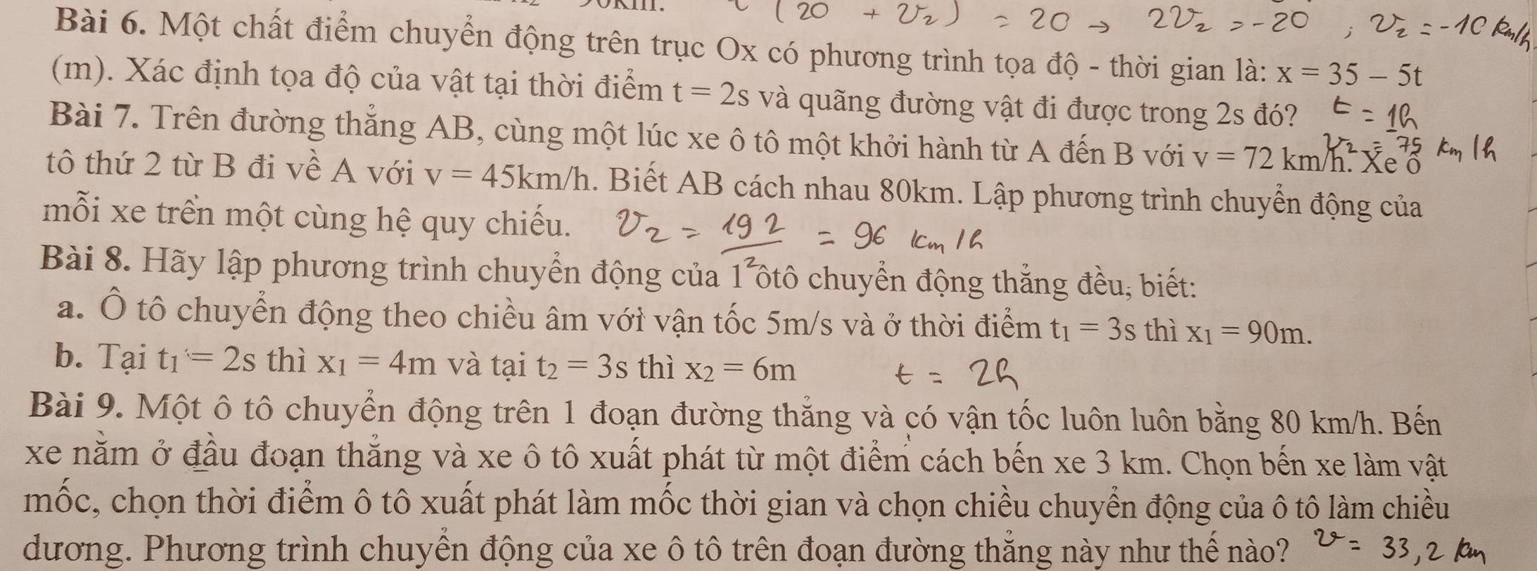 Một chất điểm chuyển động trên trục Ox có phương trình tọa độ - thời gian là: x=35-5t
(m). Xác định tọa độ của vật tại thời điểm t=2s và quãng đường vật đi được trong 2s đó? 
Bài 7. Trên đường thăng AB, cùng một lúc xe ô tô một khởi hành từ A đến B với v=72km/h Xe ô 
tô thứ 2 từ B đi về A với v=45km/h. Biết AB cách nhau 80km. Lập phương trình chuyển động của 
mỗi xe trển một cùng hệ quy chiếu. 
Bài 8. Hãy lập phương trình chuyển động của 1 ôtô chuyển động thắng đều, biết: 
a. Ô tô chuyển động theo chiều âm với vận tốc 5m/s và ở thời điểm t_1=3s thì x_1=90m. 
b. Tại t_1=2s thì x_1=4m và tại t_2=3s thì x_2=6m
Bài 9. Một ô tô chuyển động trên 1 đoạn đường thắng và có vận tốc luôn luôn bằng 80 km/h. Bến 
xe nằm ở đầu đoạn thắng và xe ô tô xuất phát từ một điểm cách bến xe 3 km. Chọn bến xe làm vật 
mốc, chọn thời điểm ô tô xuất phát làm mốc thời gian và chọn chiều chuyển động của ô tô làm chiều 
dương. Phương trình chuyển động của xe ô tô trên đoạn đường thẳng này như thế nào?