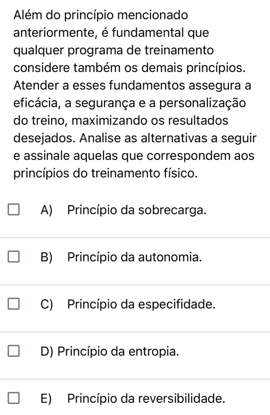 Além do princípio mencionado
anteriormente, é fundamental que
qualquer programa de treinamento
considere também os demais princípios.
Atender a esses fundamentos assegura a
eficácia, a segurança e a personalização
do treino, maximizando os resultados
desejados. Analise as alternativas a seguir
e assinale aquelas que correspondem aos
princípios do treinamento físico.
A) Princípio da sobrecarga.
B) Princípio da autonomia.
C) Princípio da especifidade.
D) Princípio da entropia.
E) Princípio da reversibilidade.