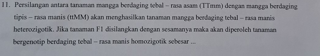 Persilangan antara tanaman mangga berdaging tebal - rasa asam (TTmm) dengan mangga berdaging 
tipis - rasa manis (ttMM) akan menghasilkan tanaman mangga berdaging tebal - rasa manis 
heterozigotik. Jika tanaman F1 disilangkan dengan sesamanya maka akan diperoleh tanaman 
bergenotip berdaging tebal - rasa manis homozigotik sebesar ...