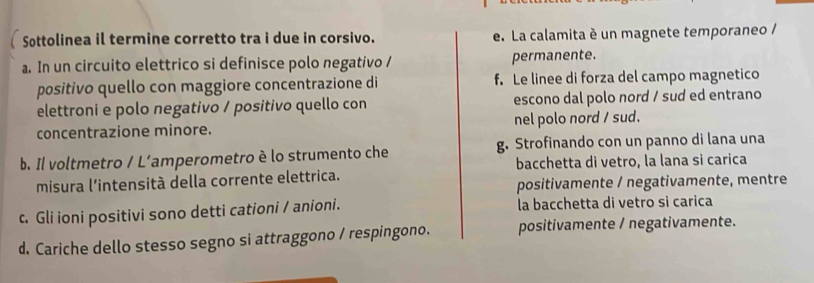 Sottolinea il termine corretto tra i due in corsivo. e. La calamita è un magnete temporaneo /
a. In un circuito elettrico si definisce polo negativo / permanente.
positivo quello con maggiore concentrazione di f. Le linee di forza del campo magnetico
elettroni e polo negativo / positivo quello con escono dal polo nord / sud ed entrano
concentrazione minore. nel polo nord / sud.
b. Il voltmetro / L’amperometro è lo strumento che g. Strofinando con un panno di lana una
bacchetta di vetro, la lana si carica
misura l'intensità della corrente elettrica.
positivamente / negativamente, mentre
c. Gli ioni positivi sono detti cationi / anioni. la bacchetta di vetro si carica
d. Cariche dello stesso segno si attraggono / respingono. positivamente / negativamente.