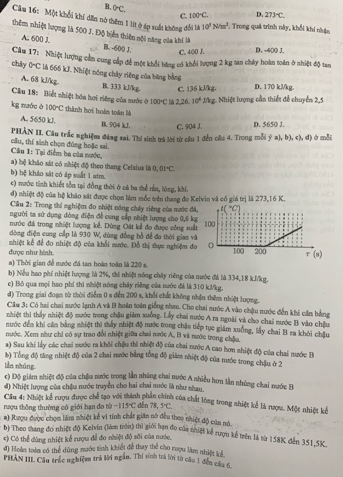 B. 0°C.
C. 100°C. D. 273°C.
Câu 16: Một khối khí dãn nở thêm 1 lít ở áp suất không đổi là 10^5N/m^2. F. Trong quá trình này, khối khí nhận
thêm nhiệt lượng là 500 J. Độ biến thiên nội năng của khí là
A. 600 J. B. -600 J. C. 400 J. D. -400 J.
Câu 17: Nhiệt lượng cần cung cấp để một khối băng có khối lượng 2 kg tan chảy hoàn toàn ở nhiệt độ tan
chảy 0°C là 666 kJ. Nhiệt nóng chảy riêng của băng bằng
A. 68 kJ/kg. B. 333 kJ/kg. C. 136 kJ/kg. D. 170 kJ/kg.
Câu 18: Biết nhiệt hóa hơi riêng của nước ở 100°C là 2,26 10^6 J/ K g. Nhiệt lượng cần thiết đễ chuyển 2,5
kg nước ở 100°C thành hơi hoàn toàn là
A. 5650 kJ. B. 904 kJ. C. 904 J. D. 5650 J.
PHÀN II. Cầu trắc nghiệm đúng sai. Thí sinh trả lời từ câu 1 đến câu 4. Trong mỗi ý a), b), c), d) ở mỗi
câu, thí sinh chọn đúng hoặc sai.
Câu 1: Tại điểm ba của nước,
a) hệ khảo sát có nhiệt độ theo thang Celsius là 0, 01°C.
b) hệ khảo sát có áp suất 1 atm.
c) nước tinh khiết tồn tại đồng thời ở cả ba thể rắn, lông, khí.
d) nhiệt độ của hệ khảo sát được chọn làm mốc trên thang đo Kelvin và có giá trị là 273,16 K.
Cầu 2: Trong thí nghiệm đo nhiệt nóng chảy riêng của nước đá
người ta sử dụng dòng điện để cung cấp nhiệt lượng cho 0,6 k
nước đá trong nhiệt lượng kế. Dùng Oát kế đo được công suấ
dòng điện cung cấp là 930 W, dùng đồng hồ để đo thời gian và
nhiệt kế để đo nhiệt độ của khối nước. Đồ thị thực nghiệm đo
được như hình. 
a) Thời gian để nước đá tan hoàn toàn là 220 s.
b) Nếu hao phí nhiệt lượng là 2%, thì nhiệt nóng chảy riêng của nước đá là 334,18 kJ/kg.
c) Bỏ qua mọi hao phí thì nhiệt nóng chảy riêng của nước đá là 310 kJ/kg.
d) Trong giai đoạn từ thời điểm 0 s đến 200 s, khối chất không nhận thêm nhiệt lượng.
Câu 3: Có hai chai nước lạnh A và B hoàn toàn giống nhau. Cho chai nước A vào chậu nước đến khi cân bằng
nhiệt thì thấy nhiệt độ nước trong chậu giảm xuống. Lấy chai nước A ra ngoài và cho chai nước B vào châu
nước đến khi cân bằng nhiệt thì thấy nhiệt độ nước trong chậu tiếp tục giảm xuống, lấy chai B ra khỏi chậu
nước. Xem như chỉ có sự trao đổi nhiệt giữa chai nước A, B và nước trong châu.
a) Sau khi lấy các chai nước ra khỏi chậu thì nhiệt độ của chai nước A cao hơn nhiệt độ của chai nước B
b) Tổng độ tăng nhiệt độ của 2 chai nước bằng tổng độ giảm nhiệt độ của nước trong chậu ở 2
lần nhúng.
c) Độ giảm nhiệt độ của chậu nước trong lần nhúng chai nước A nhiều hơn lần nhúng chai nước B
d) Nhiệt lượng của chậu nước truyền cho hai chai nước là như nhau.
Câu 4: Nhiệt kế rượu được chế tạo với thành phần chính của chất lỏng trong nhiệt kế là rượu. Một nhiệt kế
rượu thông thường có giới hạn đo từ -115°C đến 78,5°C.
a) Rượu được chọn làm nhiệt kế vì tính chất giãn nở đều theo nhiệt độ của nó.
b) Theo thang đo nhiệt độ Kelvin (làm tròn) thì giới hạn đo của nhiệt kế rượu kế trên là từ 158K đến 351,5K,
c) Có thể dùng nhiệt kể rượu để đo nhiệt độ sôi của nước.
d) Hoàn toàn có thể dùng nước tinh khiết đề thay thể cho rượu lám nhiệt kế.
PHÀN III. Câu trắc nghiệm trả lời ngắn, Thí sinh trả lời từ câu 1 đến câu 6.