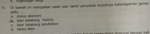 d. lingküngan keŋja
5. Di bawah ini merupakan salah satu faktor penyebab terjadinya keberagaman gender
yaitu_
a. status ekonomi
b latar belakang historis
c. latar belakang pendidikan
d. faktor iklim